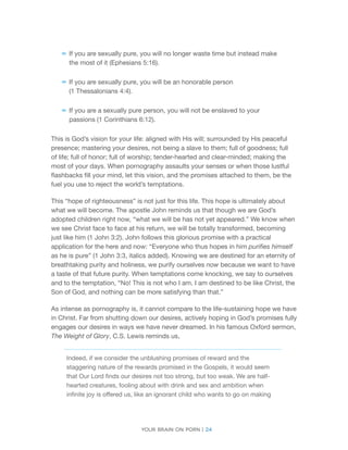 Your brain on porn | 24 
–– 
If you are sexually pure, you will no longer waste time but instead make the most of it (Ephesians 5:16). 
–– 
If you are sexually pure, you will be an honorable person 
(1 Thessalonians 4:4). 
–– 
If you are a sexually pure person, you will not be enslaved to your passions (1 Corinthians 6:12). 
This is God’s vision for your life: aligned with His will; surrounded by His peaceful presence; mastering your desires, not being a slave to them; full of goodness; full of life; full of honor; full of worship; tender-hearted and clear-minded; making the most of your days. When pornography assaults your senses or when those lustful flashbacks fill your mind, let this vision, and the promises attached to them, be the fuel you use to reject the world’s temptations. 
This “hope of righteousness” is not just for this life. This hope is ultimately about what we will become. The apostle John reminds us that though we are God’s adopted children right now, “what we will be has not yet appeared.” We know when we see Christ face to face at his return, we will be totally transformed, becoming just like him (1 John 3:2). John follows this glorious promise with a practical application for the here and now: “Everyone who thus hopes in him purifies himself as he is pure” (1 John 3:3, italics added). Knowing we are destined for an eternity of breathtaking purity and holiness, we purify ourselves now because we want to have a taste of that future purity. When temptations come knocking, we say to ourselves and to the temptation, “No! This is not who I am. I am destined to be like Christ, the Son of God, and nothing can be more satisfying than that.” 
As intense as pornography is, it cannot compare to the life-sustaining hope we have in Christ. Far from shutting down our desires, actively hoping in God’s promises fully engages our desires in ways we have never dreamed. In his famous Oxford sermon, The Weight of Glory, C.S. Lewis reminds us, 
Indeed, if we consider the unblushing promises of reward and the staggering nature of the rewards promised in the Gospels, it would seem that Our Lord finds our desires not too strong, but too weak. We are half- hearted creatures, fooling about with drink and sex and ambition when infinite joy is offered us, like an ignorant child who wants to go on making  