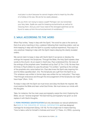 Your brain on porn | 25 
mud pies in a slum because he cannot imagine what is meant by the offer of a holiday at the sea. We are far too easily pleased… 
Do you think I am trying to weave a spell? Perhaps I am; but remember your fairy tales. Spells are used for breaking enchantments as well as for inducing them. And you and I have need of the strongest spell that can be found to wake us from the evil enchantment of worldliness.29 
3. Walk According to the Word 
When Paul writes, “keep in step with the Spirit,” the word he uses is the same as that of an army marching in line, a platoon following their marching orders. Lest we think keeping in step with the Spirit is a purely mystical experience, Paul says it is very practical. Keeping in step with the Spirit means obeying His clearly revealed orders. 
We cannot claim to keep in step with God’s Spirit if we ignore or disobey the writings He inspired: the Scriptures. Through the Bible, the Holy Spirit speaks clear words to the church. As an expert in God’s law, Paul understood this. He knew all the writings of the prophets were “breathed out by God” (2 Tim. 3:16). No less than 32 times in Paul’s letters he uses the phrase “it is written,” pointing to the writings of the prophets who came before him. Paul also knew the Spirit was inspiring him and his fellow apostles (Eph. 3:5). The Scriptures are a gift from the Spirit to us: “For whatever was written in former days was written for our instruction,” Paul says, “that through endurance and through the encouragement of the Scriptures we might have hope” (Rom. 15:4). 
To keep in step with the Spirit we must know and obey the Book He inspired. We must explore the Bible and learn what God thinks. We must renew our minds with His thoughts. 
Take, for instance, the five main ways pornography warps the mind. Exploring the Bible, we can “reverse engineer” the bad training pornography has given us and replace it with God’s thoughts. 
1. Porn promises gratification but only decreases our sexual satisfaction. But God is the creator of sexual satisfaction and has designed marriage for its enjoyment (Song. 4:9-16). For the single man it means learning “how to take a wife for himself in holiness and honor” (1 Thess. 4:4, RSV)—pursuing  
