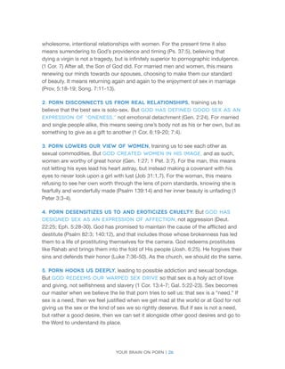 Your brain on porn | 26 
wholesome, intentional relationships with women. For the present time it also means surrendering to God’s providence and timing (Ps. 37:5), believing that 
dying a virgin is not a tragedy, but is infinitely superior to pornographic indulgence. (1 Cor. 7) After all, the Son of God did. For married men and women, this means renewing our minds towards our spouses, choosing to make them our standard of beauty. It means returning again and again to the enjoyment of sex in marriage (Prov. 5:18-19; Song. 7:11-13). 
2. Porn disconnects us from real relationships, training us to believe that the best sex is solo-sex. But God has defined good sex as an expression of “oneness,” not emotional detachment (Gen. 2:24). For married and single people alike, this means seeing one’s body not as his or her own, but as something to give as a gift to another (1 Cor. 6:19-20; 7:4). 
3. Porn lowers our view of women, training us to see each other as sexual commodities. But God created women in His image, and as such, women are worthy of great honor (Gen. 1:27; 1 Pet. 3:7). For the man, this means not letting his eyes lead his heart astray, but instead making a covenant with his eyes to never look upon a girl with lust (Job 31:1,7). For the woman, this means refusing to see her own worth through the lens of porn standards, knowing she is fearfully and wonderfully made (Psalm 139:14) and her inner beauty is unfading (1 Peter 3:3-4). 
4. Porn desensitizes us to and eroticizes cruelty. But God has designed sex as an expression of affection, not aggression (Deut. 22:25; Eph. 5:28-30). God has promised to maintain the cause of the afflicted and destitute (Psalm 82:3; 140:12), and that includes those whose brokenness has led them to a life of prostituting themselves for the camera. God redeems prostitutes like Rahab and brings them into the fold of His people (Josh. 6:25). He forgives their sins and defends their honor (Luke 7:36-50). As the church, we should do the same. 
5. Porn hooks us deeply, leading to possible addiction and sexual bondage. But God redeems our warped sex drive so that sex is a holy act of love and giving, not selfishness and slavery (1 Cor. 13:4-7; Gal. 5:22-23). Sex becomes our master when we believe the lie that porn tries to sell us: that sex is a “need.” If sex is a need, then we feel justified when we get mad at the world or at God for not giving us the sex or the kind of sex we so rightly deserve. But if sex is not a need, but rather a good desire, then we can set it alongside other good desires and go to the Word to understand its place.  
