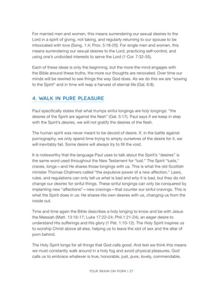 Your brain on porn | 27 
For married men and women, this means surrendering our sexual desires to the Lord in a spirit of giving, not taking, and regularly returning to our spouse to be intoxicated with love (Song. 1:4; Prov. 5:18-20). For single men and women, this means surrendering our sexual desires to the Lord, practicing self-control, and using one’s undivided interests to serve the Lord (1 Cor. 7:32-35). 
Each of these ideas is only the beginning, but the more the mind engages with the Bible around these truths, the more our thoughts are renovated. Over time our minds will be rewired to see things the way God does. As we do this we are “sowing to the Spirit” and in time will reap a harvest of eternal life (Gal. 6:8). 
4. Walk in Pure Pleasure 
Paul specifically states that what trumps sinful longings are holy longings: “the desires of the Spirit are against the flesh” (Gal. 5:17). Paul says if we keep in step with the Spirit’s desires, we will not gratify the desires of the flesh. 
The human spirit was never meant to be devoid of desire. If, in the battle against pornography, we only spend time trying to empty ourselves of the desire for it, we will inevitably fail. Some desire will always try to fill the void. 
It is noteworthy that the language Paul uses to talk about the Spirit’s “desires” is the same word used throughout the New Testament for “lust.” The Spirit “lusts,” craves, longs—and He shares those longings with us. This is what the old Scottish minister Thomas Chalmers called “the expulsive power of a new affection.” Laws, rules, and regulations can only tell us what is bad and why it is bad, but they do not change our desires for sinful things. These sinful longings can only be conquered by implanting new “affections”—new cravings—that counter our sinful cravings. This is what the Spirit does in us: He shares His own desires with us, changing us from the inside out. 
Time and time again the Bible describes a holy longing to know and be with Jesus the Messiah (Matt. 13:16-17; Luke 17:22-24; Phil.1:21-24), an eager desire to understand His sufferings and His glory (1 Pet. 1:10-12). The Holy Spirit inspires us to worship Christ above all else, helping us to leave the idol of sex and the altar of porn behind. 
The Holy Spirit longs for all things that God calls good. And lest we think this means we must constantly walk around in a holy fog and avoid physical pleasures, God calls us to embrace whatever is true, honorable, just, pure, lovely, commendable,  