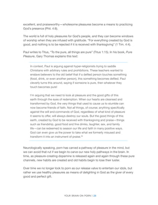 Your brain on porn | 28 
excellent, and praiseworthy—wholesome pleasures become a means to practicing God’s presence (Phil. 4:8). 
The world is full of holy pleasures for God’s people, and they can become windows of worship when they are infused with gratitude. “For everything created by God is good, and nothing is to be rejected if it is received with thanksgiving” (1 Tim. 4:4). 
Paul writes to Titus, “To the pure, all things are pure” (Titus 1:15). In his book, Pure Pleasure, Gary Thomas explains this text: 
In context, Paul is arguing against hyper-religionists trying to saddle Christians with arbitrary rules and prohibitions. These teachers wanted to enslave believers to the old belief that if a defiled person touches something (food, drink, or even another person), this something becomes defiled. Paul cleverly turns this around, saying if someone is pure, then whatever they touch becomes pure! 
I’m arguing that we need to look at pleasure and the good gifts of this earth through the eyes of redemption. When our hearts are cleansed and transformed by God, the very things that used to cause us to stumble can now become friends of faith. Not all things, of course; anything specifically against the will and commands of God, regardless of what kind of pleasure it seems to offer, will always destroy our souls. But the good things of this earth, created by God to be received with thanksgiving and praise—things such as friendship, good food and fine drinks, laughter, sex, and family life—can be redeemed to season our life and faith in many positive ways. God can even give us the power to take what we formerly misused and transform it into an instrument of praise.30 
Neurologically speaking, porn has carved a pathway of pleasure in the mind, but we can avoid that rut if we begin to carve our new holy pathways in the brain. In time, as pleasure-creating dopamine is released again and again through these pure channels, new habits are created and old habits begin to lose their luster. 
Over time we no longer look to porn as our release valve to entertain our idols, but rather we use healthy pleasures as means of delighting in God as the giver of every good and perfect gift.  