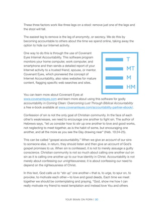 Your brain on porn | 30 
These three factors work like three legs on a stool: remove just one of the legs and the stool will fall. 
The easiest leg to remove is the leg of anonymity, or secrecy. We do this by becoming accountable to others about the time we spend online, taking away the option to hide our Internet activity. 
One way to do this is through the use of Covenant Eyes Internet Accountability. This software program monitors your home computer, work computer, and smartphone and then sends a detailed report of your Internet activity to a trusted friend, spouse, or mentor. Covenant Eyes, which pioneered the concept of Internet Accountability, also rates websites for mature content, flagging specific web searches and sites. 
You can learn more about Covenant Eyes at 
www.covenanteyes.com and learn more about using this software for godly accountability in Coming Clean: Overcoming Lust Through Biblical Accountability 
a free e-book available at www.covenanteyes.com/accountability-partner-ebook/. 
Confession of sin is not the only goal of Christian community. In the face of each other’s weaknesses, we need to encourage one another to fight sin. The author of Hebrews says, “let us consider how to stir up one another to love and good works, not neglecting to meet together, as is the habit of some, but encouraging one another, and all the more as you see the Day drawing near” (Heb. 10:24-25). 
This can be called “gospel accountability.” When we give an account of our sins to someone else, in return, they should listen and then give an account of God’s gospel promises to us. When sin is confessed, it is not to merely assuage a guilty conscience. Christian community is not so much about calling one another out on sin as it is calling one another up to our true identity in Christ. Accountability is not merely about confessing our unrighteousness; it is about confessing our need to depend on the righteousness of Christ. 
In this text, God calls us to “stir up” one another—that is, to urge, to spur on, to provoke, to motivate each other—to love and good deeds. Each time we meet together we should be contemplating and praying, “God, show me how I can really motivate my friend to resist temptation and instead love You and others  