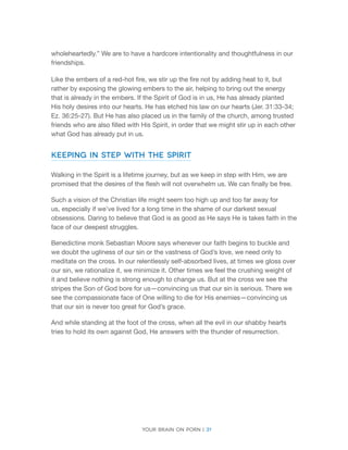 Your brain on porn | 31 
wholeheartedly.” We are to have a hardcore intentionality and thoughtfulness in our friendships. 
Like the embers of a red-hot fire, we stir up the fire not by adding heat to it, but rather by exposing the glowing embers to the air, helping to bring out the energy that is already in the embers. If the Spirit of God is in us, He has already planted His holy desires into our hearts. He has etched his law on our hearts (Jer. 31:33-34; Ez. 36:25-27). But He has also placed us in the family of the church, among trusted friends who are also filled with His Spirit, in order that we might stir up in each other what God has already put in us. 
Keeping in Step with the Spirit 
Walking in the Spirit is a lifetime journey, but as we keep in step with Him, we are promised that the desires of the flesh will not overwhelm us. We can finally be free. 
Such a vision of the Christian life might seem too high up and too far away for us, especially if we’ve lived for a long time in the shame of our darkest sexual obsessions. Daring to believe that God is as good as He says He is takes faith in the face of our deepest struggles. 
Benedictine monk Sebastian Moore says whenever our faith begins to buckle and we doubt the ugliness of our sin or the vastness of God’s love, we need only to meditate on the cross. In our relentlessly self-absorbed lives, at times we gloss over our sin, we rationalize it, we minimize it. Other times we feel the crushing weight of it and believe nothing is strong enough to change us. But at the cross we see the stripes the Son of God bore for us—convincing us that our sin is serious. There we see the compassionate face of One willing to die for His enemies—convincing us that our sin is never too great for God’s grace. 
And while standing at the foot of the cross, when all the evil in our shabby hearts tries to hold its own against God, He answers with the thunder of resurrection.  