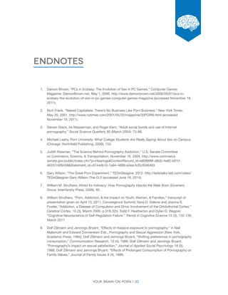 Your brain on porn | 33 
Chapter 
Endnotes 
1. Damon Brown, “PCs in Ecstasy: The Evolution of Sex in PC Games.” Computer Games 
Magazine. DamonBrown.net, May 1, 2006. http://www.damonbrown.net/2006/05/01/pcs-in-ecstasy- 
the-evolution-of-sex-in-pc-games-computer-games-magazine (accessed November 18, 
2011). 
2. Rich Frank. “Naked Capitalists: There’s No Business Like Porn Business.” New York Times, 
May 20, 2001. http://www.nytimes.com/2001/05/20/magazine/20PORN.html (accessed 
November 18, 2011). 
3. Steven Stack, Ira Wasserman, and Roger Kern, “Adult social bonds and use of Internet 
pornography.” Social Science Quarterly 85 (March 2004): 75-88. 
4. Michael Leahy, Porn University: What College Students Are Really Saying About Sex on Campus 
(Chicago: Northfield Publishing, 2009), 155. 
5. Judith Reisman, “The Science Behind Pornography Addiction,” U.S. Senate Committee 
on Commerce, Science, & Transportation, November 18, 2004. http://www.commerce. 
senate.gov/public/index.cfm?p=Hearings&ContentRecord_id=e8088f9f-d8d2-4e82-b012- 
46337c6f9456&Statement_id=d744db10-1a94-4899-a3ea-fcf5cf0d6493 
6. Gary Wilson, “The Great Porn Experiment.” TEDxGlasgow, 2012. http://tedxtalks.ted.com/video/ 
TEDxGlasgow-Gary-Wilson-The-G-2 (accessed June 16, 2014). 
7. William M. Struthers, Wired for Intimacy: How Pornography Hijacks the Male Brain (Downers 
Grove: InterVarsity Press, 2009), 85. 
8. William Struthers, “Porn, Addiction, & the Impact on Youth, Women, & Families,” transcript of 
presentation given on April 13, 2011, Convergence Summit; Nora D. Volkow and Joanna S. 
Fowler, “Addiction, a Disease of Compulsion and Drive: Involvement of the Orbitofrontal Cortex.” 
Cerebral Cortex, 10 (3), March 2000, p.318-325; Todd F. Heatherton and Dylan D. Wagner, 
“Cognitive Neuroscience of Self-Regulation Failure.” Trends in Cognitive Science 15 (3), 132-139, 
March 2011. 
9. Dolf Zillmann and Jennings Bryant, “Effects of massive exposure to pornography,” in Neil 
Malamuth and Edward Donnerstein Eds., Pornography and Sexual Aggression (New York: 
Academic Press, 1984); Dolf Zillmann and Jennings Bryant, “Shifting preferences in pornography 
consumption,” Communication Research, 13 (4), 1986; Dolf Zillmann and Jennings Bryant, 
“Pornography’s impact on sexual satisfaction,” Journal of Applied Social Psychology 18 (5), 
1988; Dolf Zillmann and Jennings Bryant, “Effects of Prolonged Consumption of Pornography on 
Family Values,” Journal of Family Issues 9 (4), 1988. 
 