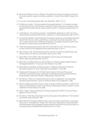 Your brain on porn | 34 
10. 
Raymond M. Bergner and Ana J. Bridges, “The significance of heavy pornography involvement for romantic partners: research and clinical implications,” Journal of Sex, Marital Therapy 28 (3), 2002. 
11. 
C.S. Lewis, The Screwtape Letters (New York: Macmillian, 1950), 112-113. 
12. 
Dr. Mary Anne Layden, “The Science Behind Pornography Addiction,” U.S. Senate Committee on Commerce, Science, & Transportation, November 18, 2004. http://www.ccv.org/wp-content/ uploads/2010/04/ Judith_Reisman_Senate_Testimony-2004.11.18.pdf (accessed November 18, 2011). 
13. 
Judith Reisman, “The impotence pandemic,” WorldNetDaily. September 27, 2007. http://www. drjudithreisman.com/archives/2007/10/the_ impotence_p_2.html (accessed November 18, 2011). 
14. 
Covenant Eyes Website, “Sexual Sabotage: Pornography, Impotence, and the Mad Scientist Who Started It All,” Interview with Dr. Judith Reisman on Covenant Eyes Radio, Episode 99. http:// www. covenanteyes.com/2011/04/09/sexual-sabotage- pornography-impotence-and-the-mad- scientist-who- started-it-all (accessed November 18, 2011). 
15. 
“What They’re Saying About Sexting” New York Times, March 26, 2011. http://www.nytimes. com/2011/03/27/us/27sextingqanda.html (accessed November 18, 2011). 
16. 
Gary R. Brooks, PhD. The Centerfold Syndrome: How Men Can Overcome Objectification and Achieve Intimacy with Women. (Jossey-Bass: San Francisco, 1995). 
17. 
Naomi Wolf, “The Porn Myth,” New York Magazine, http://nymag.com/nymetro/news/ trends/n_9437 (accessed November 18, 2011). 
18. 
Martin Barron and Michael Kimmel, “Sexual Violence in Three Pornographic Media: Toward a Sociological Explanation,” The Journal of Sex Research 37 (2), 2000. 
19. 
Chiara Sabina, Janis Wolak, and David Finkelhor, “The Nature and Dynamics of Internet Pornography Exposure for Youth” CyberPsychology & Behavior 11 (6), 2008. 
20. 
“Mapping the Pornographic Text: Content Analysis Research of Popular Pornography,” Presentation by Robert Wosnitzer, Ana Bridges, and Michelle Chang at the National Feminist Antipornography Conference, Wheelock College, Boston, March 24, 2007. 
21. 
Dolf Zillmann, “Influence of unrestrained access to erotic on adolescents’ and young adults’ disposition toward sexuality,” Journal of Adolescent Health 27 (2), Supplement 1, 2000. 
22. 
Peter D. Goldberg, Brennan D. Peterson, Karen H. Rosen, and Mary Linda Sara, “Cybersex: The Impact of a Contemporary Problem on the Practices of Marriage and Family Therapists,” Journal of Marital and Family Therapy 34 (4), 2008. 
23. 
Martin P. Kafka, “Hypersexual Disorder: A Proposed Diagnosis for DSM-V,” Archives of Sexual Behavior 39, 2010: 377-400. 
24. 
Eli Coleman, “What Sexual Scientists Know About Compulsive Sexual Behavior,” The Society for the Scientific Study of Sexuality, 1996. 
25. 
Adam Withnall, “Pornography addiction lead to same brain activity as alcoholism or drug abuse, study shows,” The Independent. 22 Sept. 2013. http://www.independent.co.uk/life-style/health- and-families/health-news/pornography-addiction-leads-to-same-brain-activity-as-alcoholism-or- drug-abuse-study-shows-8832708.html (accessed June 17, 2014).  