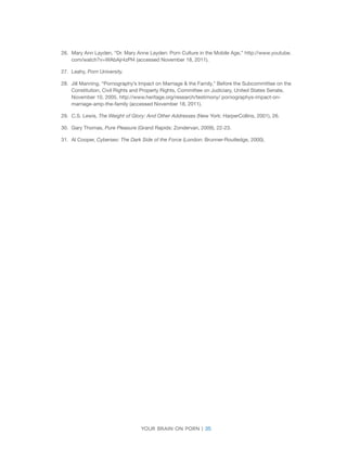 Your brain on porn | 35 
26. 
Mary Ann Layden, “Dr. Mary Anne Layden: Porn Culture in the Mobile Age,” http://www.youtube. com/watch?v=WAbAjr4zPl4 (accessed November 18, 2011). 
27. 
Leahy, Porn University. 
28. 
Jill Manning, “Pornography’s Impact on Marriage & the Family,” Before the Subcommittee on the Constitution, Civil Rights and Property Rights, Committee on Judiciary, United States Senate, November 10, 2005. http://www.heritage.org/research/testimony/ pornographys-impact-on- marriage-amp-the-family (accessed November 18, 2011). 
29. 
C.S. Lewis, The Weight of Glory: And Other Addresses (New York: HarperCollins, 2001), 26. 
30. 
Gary Thomas, Pure Pleasure (Grand Rapids: Zondervan, 2009), 22-23. 
31. 
Al Cooper, Cybersex: The Dark Side of the Force (London: Brunner-Routledge, 2000). 