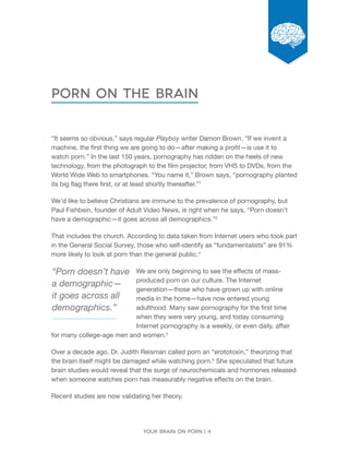 Your brain on porn | 4 
Chapter 
porn on the brain 
“It seems so obvious,” says regular Playboy writer Damon Brown. “If we invent a 
machine, the first thing we are going to do—after making a profit—is use it to 
watch porn.” In the last 150 years, pornography has ridden on the heels of new 
technology, from the photograph to the film projector, from VHS to DVDs, from the 
World Wide Web to smartphones. “You name it,” Brown says, “pornography planted 
its big flag there first, or at least shortly thereafter.”1 
We’d like to believe Christians are immune to the prevalence of pornography, but 
Paul Fishbein, founder of Adult Video News, is right when he says, “Porn doesn’t 
have a demographic—it goes across all demographics.”2 
That includes the church. According to data taken from Internet users who took part 
in the General Social Survey, those who self-identify as “fundamentalists” are 91% 
more likely to look at porn than the general public.3 
We are only beginning to see the effects of mass-produced 
porn on our culture. The Internet 
generation—those who have grown up with online 
media in the home—have now entered young 
adulthood. Many saw pornography for the first time 
when they were very young, and today consuming 
Internet pornography is a weekly, or even daily, affair 
for many college-age men and women.4 
Over a decade ago, Dr. Judith Reisman called porn an “erototoxin,” theorizing that 
the brain itself might be damaged while watching porn.5 She speculated that future 
brain studies would reveal that the surge of neurochemicals and hormones released 
when someone watches porn has measurably negative effects on the brain. 
Recent studies are now validating her theory. 
“Porn doesn’t have 
a demographic— 
it goes across all 
demographics.” 
 