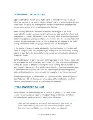 Your brain on porn | 5 
Desensitized to Pleasure 
God wired the brain in such a way that it wants to remember where our natural drives are satisfied. If the body is thirsty, the brain’s job is to remember in vivid detail where water can be found, and dopamine is the neurotransmitter responsible for helping us remember where to satisfy our natural drives. 
When sexually stimulated, dopamine is released into a region of the brain responsible for emotion and learning, giving the viewer a sense of sharp focus and a awareness of craving: “I have got to have this thing; this is what I need right now.” Dopamine supplies a great sense of pleasure. The next time the viewer gets the itch for more sexual gratification, small packets of dopamine are released in the brain, saying, “Remember where you got your fix last time. Go there to get it.” 
In the context of a secure marital relationship, this push to return to the source of pleasure brings couples back together again and again in sexual intimacy, building a bond of love. But in the context of viewing pornography, the effect is something altogether different. 
Continued exposure to porn, especially for long periods of time, releases surge after surge of dopamine, giving the brain an unnatural high. The brain eventually fatigues, limiting the release of dopamine, leaving the viewer wanting more but unable to reach a level of satisfaction. This is called desensitization. Everyday pleasures begin to lose their luster—including sex—and the viewer expands their pornographic tastes and seeks out more novel or harder pornography to get the same arousal.6 
James says sin begins in strong desire, but “sin when it is fully grown brings forth death” (James 1:14-15). Growing sin brings about all forms of death—death to pleasure, death to relationships, and ultimately eternal death. 
hyper-Sensitized to Lust 
While the brain becomes desensitized to pleasure in general, it becomes hyper- sensitive to various sexual triggers. In his book Wired for Intimacy, Dr. William Struthers offers a way to understand sensitization. He writes: 
Like a path is created in the woods with each successive hiker, so do the neural paths set the course for the next time an erotic image is viewed. Over time these neural paths become wider as they are repeatedly  