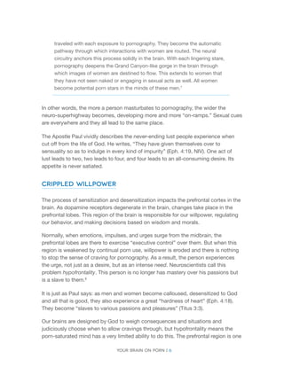 Your brain on porn | 6 
traveled with each exposure to pornography. They become the automatic pathway through which interactions with women are routed. The neural circuitry anchors this process solidly in the brain. With each lingering stare, pornography deepens the Grand Canyon-like gorge in the brain through which images of women are destined to flow. This extends to women that they have not seen naked or engaging in sexual acts as well. All women become potential porn stars in the minds of these men.7 
In other words, the more a person masturbates to pornography, the wider the neuro-superhighway becomes, developing more and more “on-ramps.” Sexual cues are everywhere and they all lead to the same place. 
The Apostle Paul vividly describes the never-ending lust people experience when cut off from the life of God. He writes, “They have given themselves over to sensuality so as to indulge in every kind of impurity” (Eph. 4:19, NIV). One act of lust leads to two, two leads to four, and four leads to an all-consuming desire. Its appetite is never satiated. 
Crippled Willpower 
The process of sensitization and desensitization impacts the prefrontal cortex in the brain. As dopamine receptors degenerate in the brain, changes take place in the prefrontal lobes. This region of the brain is responsible for our willpower, regulating our behavior, and making decisions based on wisdom and morals. 
Normally, when emotions, impulses, and urges surge from the midbrain, the prefrontal lobes are there to exercise “executive control” over them. But when this region is weakened by continual porn use, willpower is eroded and there is nothing to stop the sense of craving for pornography. As a result, the person experiences the urge, not just as a desire, but as an intense need. Neuroscientists call this problem hypofrontality. This person is no longer has mastery over his passions but is a slave to them.8 
It is just as Paul says: as men and women become calloused, desensitized to God and all that is good, they also experience a great “hardness of heart” (Eph. 4:18). They become “slaves to various passions and pleasures” (Titus 3:3). 
Our brains are designed by God to weigh consequences and situations and judiciously choose when to allow cravings through, but hypofrontality means the porn-saturated mind has a very limited ability to do this. The prefrontal region is one  