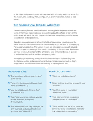 of the things that makes humans unique—filled with rationality and conscience. For 
this reason, one could say that viewing porn, in a very real sense, makes us less 
human. 
The Fundamental Problem with Porn 
Desensitized to pleasure, sensitized to lust, and crippled in willpower—these are 
some of the things modern science is unearthing about the affects of porn on the 
brain. As we will see in the next chapter, studies have shown how porn shapes our 
sexual beliefs and expectations. 
Based on observations coming from the fields of psychology, neurology, and the 
social sciences, there’s much that can be said today about the evils of pornography. 
Pornography is addictive. The women in porn are often coerced, sexually abused, 
and encouraged to use drugs. Porn use is contributing to divorce rates. All of these 
are true, however, it is important for Christians—and for human beings in general— 
to understand the cardinal problem with pornography. 
Pornography is essentially wrong because of its message: it rips sexuality from 
its relational context and presents human beings not as creatures made in God’s 
image, but as sexual commodities—something to be bought and sold. 
the gospel says: 
“This is my body, which is given for you” 
(Luke 22:19). 
“Repent, for the kingdom of heaven is at 
hand” (Matthew 4:17). 
“Your life is hidden with Christ in God” 
(Colossians 3:3). 
Treat “older women as mothers, younger 
women as sisters, in all purity” 
(1 Timothy 5:2). 
“This is eternal life, that they know you the 
only true God, and Jesus Christ whom 
you have sent” (John 17:3). 
Porn Culture Says: 
“This is her body taken by me.” 
“Relax, for there is nothing wrong with your 
fantasies.” 
“Your life is found in your hidden 
adventures online.” 
“Treat older women as cougars and 
younger women as barely legal.” 
“This is real life, that we would never be 
denied our every sexual desire, no matter 
how misogynistic or demeaning.” 
 
