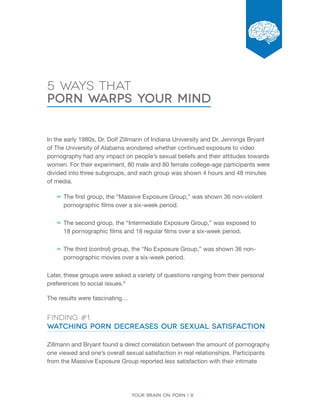 Your brain on porn | 8 
Chapter 
5 Ways that 
Porn Warps Your Mind 
In the early 1980s, Dr. Dolf Zillmann of Indiana University and Dr. Jennings Bryant 
of The University of Alabama wondered whether continued exposure to video 
pornography had any impact on people’s sexual beliefs and their attitudes towards 
women. For their experiment, 80 male and 80 female college-age participants were 
divided into three subgroups, and each group was shown 4 hours and 48 minutes 
of media. 
––The first group, the “Massive Exposure Group,” was shown 36 non-violent 
pornographic films over a six-week period. 
––The second group, the “Intermediate Exposure Group,” was exposed to 
18 pornographic films and 18 regular films over a six-week period. 
––The third (control) group, the “No Exposure Group,” was shown 36 non-pornographic 
movies over a six-week period. 
Later, these groups were asked a variety of questions ranging from their personal 
preferences to social issues.9 
The results were fascinating… 
Finding #1: 
Watching Porn Decreases Our Sexual Satisfaction 
Zillmann and Bryant found a direct correlation between the amount of pornography 
one viewed and one’s overall sexual satisfaction in real relationships. Participants 
from the Massive Exposure Group reported less satisfaction with their intimate 
 