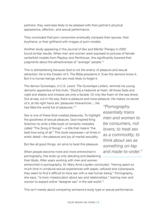 Your brain on porn | 9 
partners: they were less likely to be pleased with their partner’s physical appearance, affection, and sexual performance. 
They concluded that porn consumers eventually compare their spouse, their boyfriend, or their girlfriend with images of porn models. 
Another study appearing in the Journal of Sex and Marital Therapy in 2002 found similar results. When men and women were exposed to pictures of female centerfold models from Playboy and Penthouse, this significantly lowered their judgments about the attractiveness of “average” people.10 
This is disheartening because God is not the enemy of pleasure and sexual attraction; He is the Creator of it. The Bible proclaims it. Even the demons know it. But it is human beings who are most likely to forget it. 
The demon Screwtape, in C.S. Lewis’ The Screwtape Letters, reminds his young demonic apprentice of this truth. “[God’s] a hedonist at heart. All those fasts and vigils and stakes and crosses are only a facade. Or only like foam on the sea shore. Out at sea, out in His sea, there is pleasure and more pleasure. He makes no secret of it; at His right hand are ‘pleasures forevermore.’...He has filled the world full of pleasures.”11 
Sex is one of these God-created pleasures. To highlight the goodness of sexual pleasure, God inspired King Solomon to write a little book of romantic melodies called “The Song of Songs”—a title that means “the best love song of all.” This book expresses—at times in erotic detail—the pleasure and joy of marital sexuality. 
But like all good things, sin aims to twist this pleasure. 
When people become more and more entrenched in pornography, this ends up only deluding and deadening their libido. After years working with men and women entrenched in pornography, Dr. Mary Anne Layden concluded, “Having spent so much time in unnatural sexual experiences with paper, celluloid and cyberspace, they seem to find it difficult to have sex with a real human being.” Pornography, she says, “is toxic miseducation about sex and relationships,” training men and women to expect online “designer sex” in the real world.12 
This isn’t merely about comparing someone’s body type or sexual performance. 
“Pornography 
essentially trains 
men and women to 
be consumers, not 
lovers; to treat sex 
as a commodity; to 
think about sex as 
something on-tap 
and made-to-order.”  