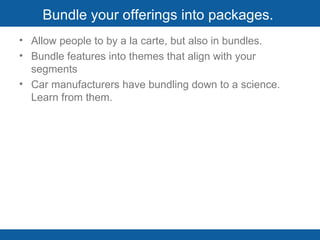 Bundle your offerings into packages.  Allow people to by a la carte, but also in bundles.  Bundle features into themes that align with your segments Car manufacturers have bundling down to a science. Learn from them. 