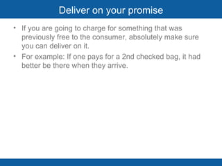 Deliver on your promise If you are going to charge for something that was previously free to the consumer, absolutely make sure you can deliver on it.  For example: If one pays for a 2nd checked bag, it had better be there when they arrive.    