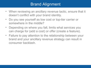Brand Alignment When reviewing an ancillary revenue tactic, ensure that it doesn’t conflict with your brand identity.  Do you see yourself as low cost or top-tier carrier or somewhere in the middle? Depending on where you fall, limits what services you can charge for (add a cost) or offer (create a feature). Failure to pay attention to the relationship between your brand and your ancillary revenue strategy can result in consumer backlash.  