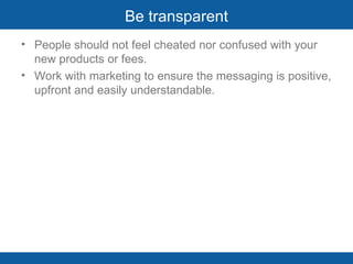 Be transparent People should not feel cheated nor confused with your new products or fees. Work with marketing to ensure the messaging is positive, upfront and easily understandable. 