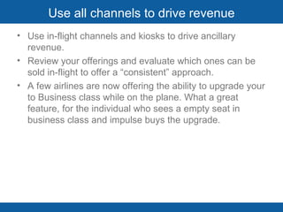 Use all channels to drive revenue Use in-flight channels and kiosks to drive ancillary revenue. Review your offerings and evaluate which ones can be sold in-flight to offer a “consistent” approach.  A few airlines are now offering the ability to upgrade your to Business class while on the plane. What a great feature, for the individual who sees a empty seat in business class and impulse buys the upgrade.  