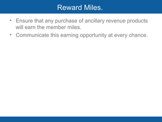 Reward Miles.  Ensure that any purchase of ancillary revenue products will earn the member miles.  Communicate this earning opportunity at every chance.  