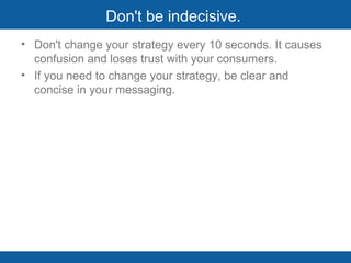 Don't be indecisive.  Don't change your strategy every 10 seconds. It causes confusion and loses trust with your consumers. If you need to change your strategy, be clear and concise in your messaging.  