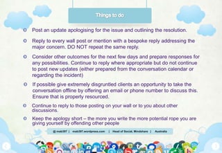 @ mab397 | mab397.wordpress.com | Head of Social, Mindshare | Australia
Post an update apologising for the issue and outlining the resolution.
Reply to every wall post or mention with a bespoke reply addressing the
major concern. DO NOT repeat the same reply.
Consider other outcomes for the next few days and prepare responses for
any possibilities. Continue to reply where appropriate but do not continue
to post new updates (either prepared from the conversation calendar or
regarding the incident)
If possible give extremely disgruntled clients an opportunity to take the
conversation offline by offering an email or phone number to discuss this.
Ensure that is properly resourced.
Continue to reply to those posting on your wall or to you about other
discussions.
Keep the apology short – the more you write the more potential rope you are
giving yourself by offending other people
 