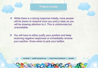 @ mab397 | mab397.wordpress.com | Head of Social, Mindshare | Australia
While there is a strong response initially, more people
will be drawn to respond once you post a reply as you
will be drawing attention to it. This is unfortunate but
unavoidable.
You will have to either justify your position and keep
receiving negative responses or immediately reverse
your position. Know when to pick your battles.
 