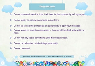 @ mab397 | mab397.wordpress.com | Head of Social, Mindshare | Australia
Do not underestimate the time it will take for the community to forgive you.
Do not justify or excuse comments in any form.
Do not try to use the outrage as an opportunity to spin your message
Do not leave comments unanswered – they should be dealt with within an
hour.
Do not run any social advertising until the coast is clear.
Do not be defensive or take things personally.
Do not overreact.
 