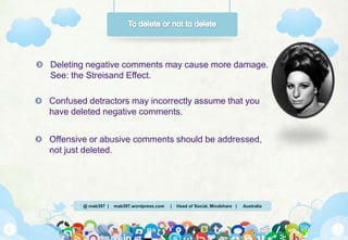 @ mab397 | mab397.wordpress.com | Head of Social, Mindshare | Australia
Deleting negative comments may cause more damage.
See: the Streisand Effect.
Confused detractors may incorrectly assume that you
have deleted negative comments.
Offensive or abusive comments should be addressed,
not just deleted.
 