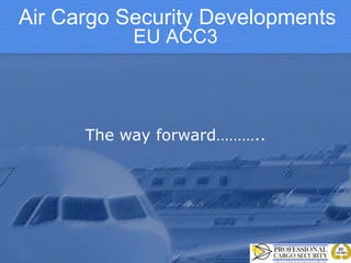 Air Cargo Security Developments
EU ACC3

The way forward………..

 