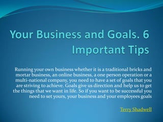 Your Business and Goals. 6 Important Tips Running your own business whether it is a traditional bricks and mortar business, an online business, a one person operation or a multi-national company, you need to have a set of goals that you are striving to achieve. Goals give us direction and help us to get the things that we want in life. So if you want to be successful you need to set yours, your business and your employees goals Terry Shadwell 
