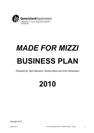 MADE FOR MIZZI
          BUSINESS PLAN
        Prepared by; Sam Messmer, Andrea Mizzi and Chan Richardson




                             2010



Copyright 2010

August 2010                        The Small Business Plan for Made for Mizzi   Page   1
 