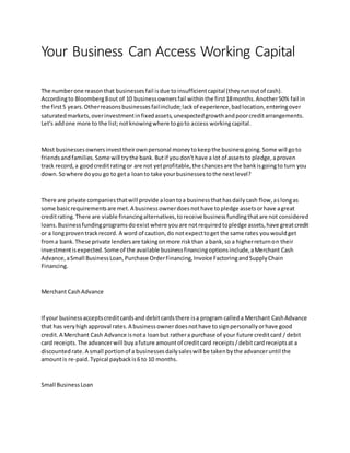 Your Business Can Access Working Capital
The numberone reasonthat businessesfail isdue toinsufficientcapital (theyrunoutof cash).
Accordingto Bloomberg8out of 10 businessownersfail withinthe first18months.Another50% fail in
the first5 years.Otherreasonsbusinessesfailinclude;lackof experience,badlocation,enteringover
saturatedmarkets,overinvestmentinfixedassets,unexpectedgrowthandpoorcreditarrangements.
Let's addone more to the list;notknowingwhere togoto access workingcapital.
Most businessesownersinvesttheirownpersonal moneytokeepthe businessgoing.Some will goto
friendsandfamilies.Some will trythe bank.Butif youdon't have a lot of assetsto pledge,aproven
track record,a goodcreditratingor are not yetprofitable,the chancesare the bankisgoingto turn you
down.Sowhere doyou go to geta loanto take yourbusinessestothe nextlevel?
There are private companiesthatwill provide aloantoa businessthathasdailycash flow,aslongas
some basicrequirementsare met.A businessownerdoesnothave topledge assetsorhave agreat
creditrating.There are viable financingalternatives,toreceive businessfundingthatare not considered
loans.Businessfundingprogramsdoexist where youare notrequiredtopledge assets,have greatcredit
or a longproventrackrecord. A word of caution,do notexpecttoget the same rates youwouldget
froma bank.These private lendersare takingonmore riskthan a bank,so a higherreturnon their
investmentisexpected.Some of the available businessfinancingoptionsinclude,aMerchant Cash
Advance,aSmall BusinessLoan,Purchase OrderFinancing,Invoice FactoringandSupplyChain
Financing.
Merchant CashAdvance
If your businessacceptscreditcardsand debitcardsthere isa program calleda Merchant CashAdvance
that has veryhighapproval rates.A businessownerdoesnothave tosignpersonallyorhave good
credit.A Merchant Cash Advance isnota loanbut rathera purchase of your future creditcard / debit
card receipts.The advancerwill buyafuture amountof creditcard receipts/debitcardreceiptsat a
discountedrate.A small portionof a businessesdailysaleswill be takenbythe advanceruntil the
amountis re-paid.Typical paybackis6 to 10 months.
Small BusinessLoan
 