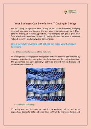 Your Business Can Benefit from IT Cabling in 7 Ways
Are you trying to figure out how to stay on top of the constantly changing
technical landscape and improve the way your organization operates? Then,
consider making an IT cabling purchase. Your company can gain a great deal
from a well-maintained and planned IT cabling infrastructure since it increases
network security, productivity, and performance.
seven ways why investing in IT Cabling can make your Company
Successful:
1. Enhanced Performance of the Network:
An intelligent IT cabling system may greatly enhance network performance by
lowering packet loss, increasing data transfer speeds, and decreasing downtime.
This guarantees that your company’s activities proceed without hiccups and
with maximum efficiency.
2. Enhanced Efficiency:
IT cabling can also increase productivity by enabling quicker and more
dependable access to data and apps. Your staff will be more productive and
 
