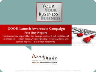 DOOH Launch Awareness Campaign
                          Post-Buy Report
This is an actual report that has been genericized (all confidential
information -- client names, vendor pricing, websites, dates, and
               certain reports -- have been removed).
                                                                                                       find · act · succeed · refine




            Copyright 2010, Confidential Property of handshake Marketing · www.handshakemarketing.com · 516-625-5500
 