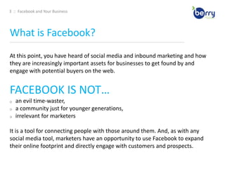 3  ::  Facebook and Your BusinessWhat is Facebook?____________________________________________________________________________________________________________________________________________At this point, you have heard of social media and inbound marketing and how they are increasingly important assets for businesses to get found by and engage with potential buyers on the web. FACEBOOK IS NOT…an evil time-waster, 