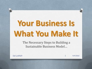 Your Business Is
 What You Make It
               The Necessary Steps to Building a
                 Sustainable Business Model…

Cal Lickfelt                                1      4/4/2012
 