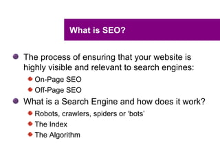 What is SEO?


The process of ensuring that your website is
highly visible and relevant to search engines:
   On-Page SEO
   Off-Page SEO
What is a Search Engine and how does it work?
   Robots, crawlers, spiders or ‘bots’
   The Index
   The Algorithm
 