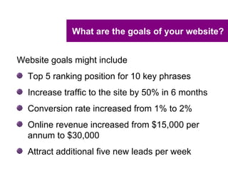 What are the goals of your website?


Website goals might include
  Top 5 ranking position for 10 key phrases
  Increase traffic to the site by 50% in 6 months
  Conversion rate increased from 1% to 2%
  Online revenue increased from $15,000 per
  annum to $30,000
  Attract additional five new leads per week
 