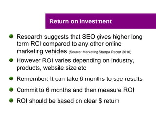 Return on Investment

Research suggests that SEO gives higher long
term ROI compared to any other online
marketing vehicles (Source: Marketing Sherpa Report 2010).
However ROI varies depending on industry,
products, website size etc
Remember: It can take 6 months to see results
Commit to 6 months and then measure ROI
ROI should be based on clear $ return
 
