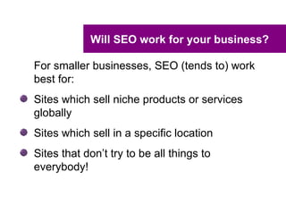 Will SEO work for your business?

For smaller businesses, SEO (tends to) work
best for:
Sites which sell niche products or services
globally
Sites which sell in a specific location
Sites that don’t try to be all things to
everybody!
 