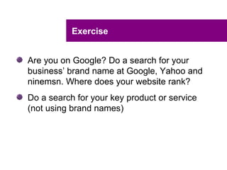 Exercise


Are you on Google? Do a search for your
business’ brand name at Google, Yahoo and
ninemsn. Where does your website rank?
Do a search for your key product or service
(not using brand names)
 