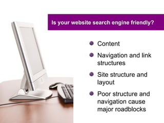 Is your website search engine friendly?


                 Content
                 Navigation and link
                 structures
                 Site structure and
                 layout
                 Poor structure and
                 navigation cause
                 major roadblocks
 