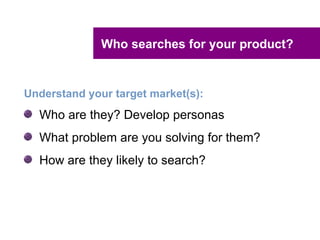 Who searches for your product?


Understand your target market(s):
  Who are they? Develop personas
  What problem are you solving for them?
  How are they likely to search?
 