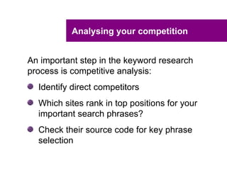 Analysing your competition


An important step in the keyword research
process is competitive analysis:
  Identify direct competitors
  Which sites rank in top positions for your
  important search phrases?
  Check their source code for key phrase
  selection
 