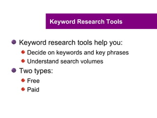 Keyword Research Tools


Keyword research tools help you:
  Decide on keywords and key phrases
  Understand search volumes
Two types:
  Free
  Paid
 