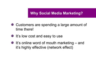 Why Social Media Marketing?


Customers are spending a large amount of
time there!
It’s low cost and easy to use
It’s online word of mouth marketing – and
it’s highly effective (network effect)
 