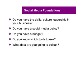 Social Media Foundations


Do you have the skills, culture leadership in
your business?
Do you have a social media policy?
Do you have a budget?
Do you know which tools to use?
What data are you going to collect?
 