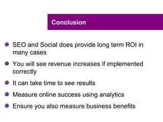 Conclusion


SEO and Social does provide long term ROI in
many cases
You will see revenue increases if implemented
correctly
It can take time to see results
Measure online success using analytics
Ensure you also measure business benefits
 