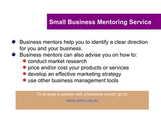 Small Business Mentoring Service


Business mentors help you to identify a clear direction
for you and your business.
Business mentors can also advise you on how to:
    conduct market research
    price and/or cost your products or services
    develop an effective marketing strategy
    use other business management tools

       To arrange a session with a business mentor go to:
                       www.sbms.org.au
 