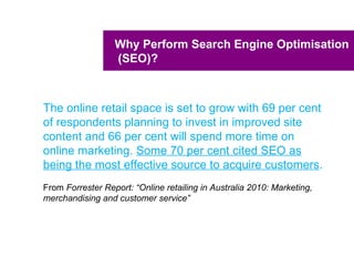 Why Perform Search Engine Optimisation
                  (SEO)?



The online retail space is set to grow with 69 per cent
of respondents planning to invest in improved site
content and 66 per cent will spend more time on
online marketing. Some 70 per cent cited SEO as
being the most effective source to acquire customers.
From Forrester Report: “Online retailing in Australia 2010: Marketing,
merchandising and customer service”
 