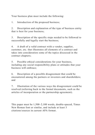 Your business plan must include the following:
1. Introduction of the proposed business;
2. Description and explanation of the type of business entity
that is best for your business;
3. Description of the specific steps needed to be followed to
successfully and legally start the business;
4. A draft of a valid contract with a vendor, supplier,
customer, etc. that illustrates all elements of a contract and
takes into consideration some of the topics discussed in the
contract chapters;
5. Possible ethical considerations for your business,
including any social responsibility plans or attitudes that your
business will embrace;
6. Description of a possible disagreement that could be
encountered among the partners or investors and shareholders;
and
7. Illustration of the various ways the disagreement could be
resolved (referring back to the formal documents, such as the
articles of incorporation or the partnership agreement).
This paper must be 1,500–2,100 words, double-spaced, Times
New Roman font or similar, and include at least 3
citations/sources in current APA format.
 